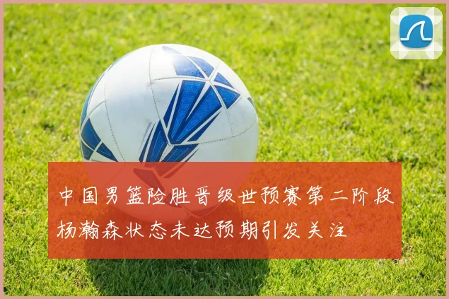 中国男篮险胜晋级世预赛第二阶段杨瀚森状态未达预期引发关注