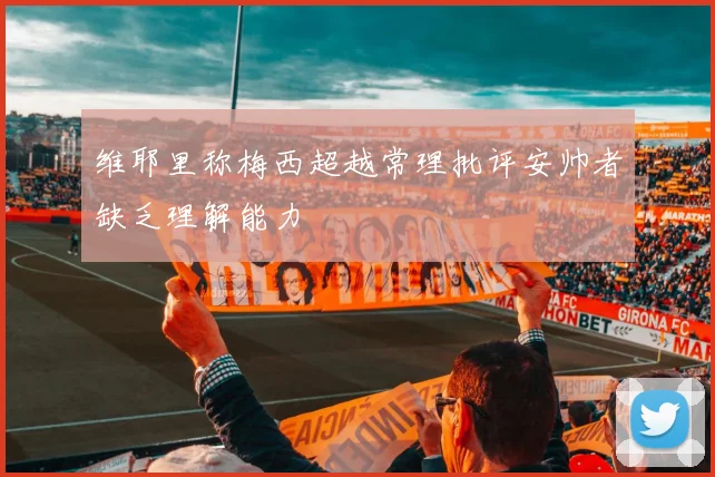 维耶里称梅西超越常理批评安帅者缺乏理解能力