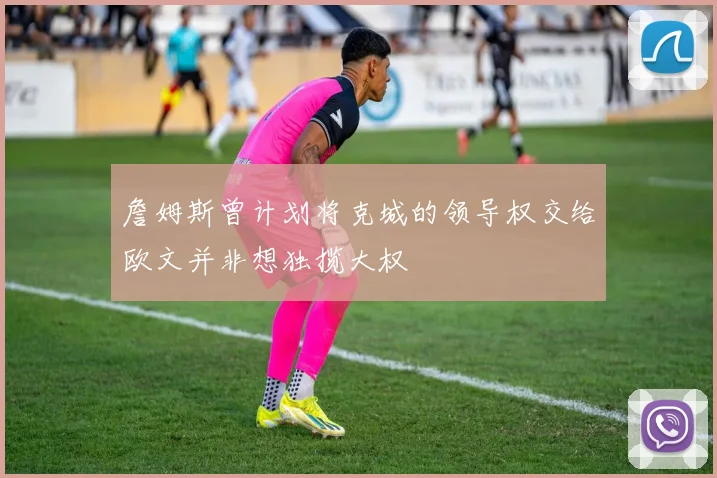 詹姆斯曾计划将克城的领导权交给欧文并非想独揽大权
