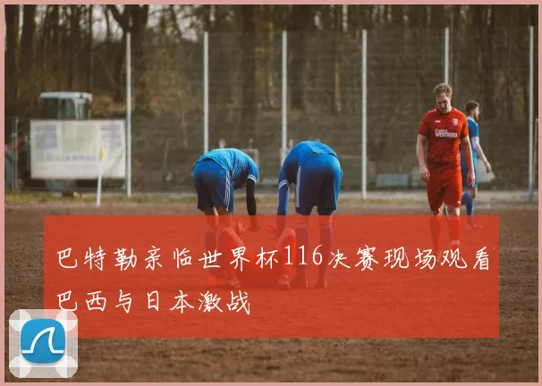 巴特勒亲临世界杯116决赛现场观看巴西与日本激战