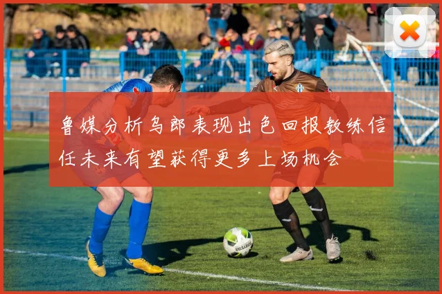 鲁媒分析乌郎表现出色回报教练信任未来有望获得更多上场机会
