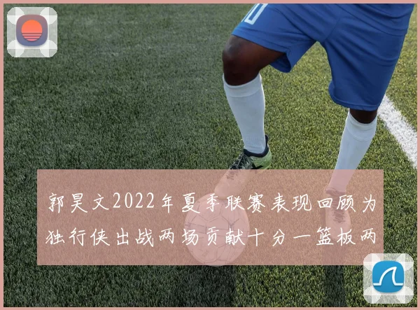 郭昊文2022年夏季联赛表现回顾为独行侠出战两场贡献十分一篮板两助攻