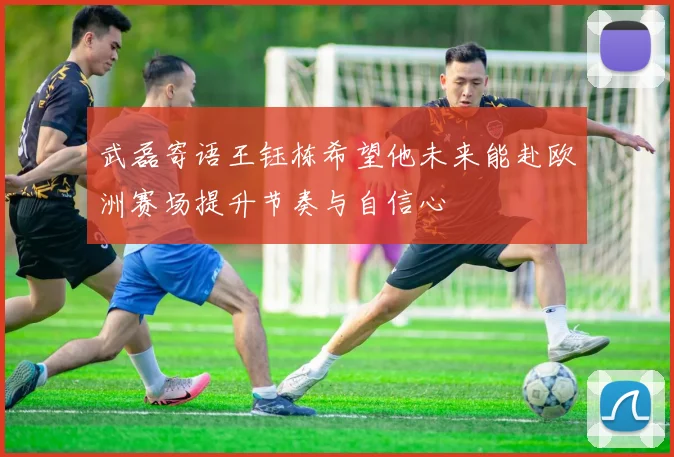 武磊寄语王钰栋希望他未来能赴欧洲赛场提升节奏与自信心