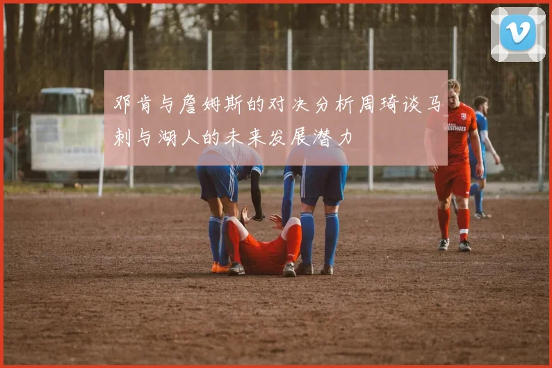 邓肯与詹姆斯的对决分析周琦谈马刺与湖人的未来发展潜力