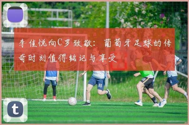 李佳悦向C罗致敬：葡萄牙足球的传奇时刻值得铭记与享受