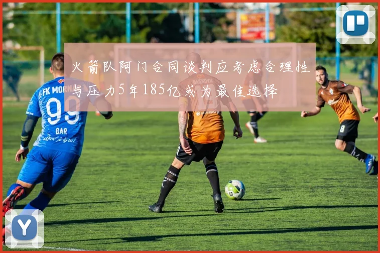 火箭队阿门合同谈判应考虑合理性与压力5年185亿或为最佳选择