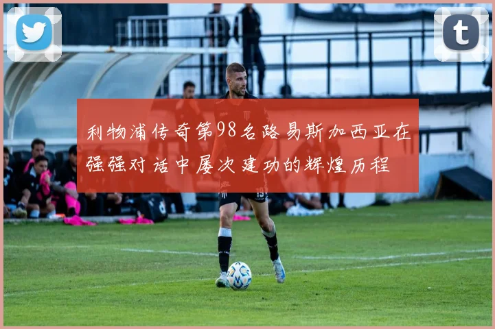 利物浦传奇第98名路易斯加西亚在强强对话中屡次建功的辉煌历程