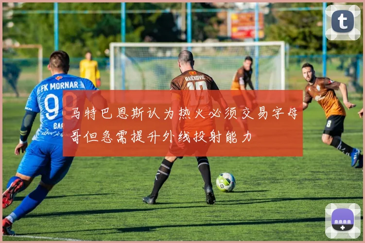 马特巴恩斯认为热火必须交易字母哥但急需提升外线投射能力