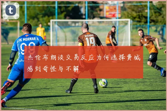 杰伦布朗谈交易反应为何选择费城感到奇怪与不解