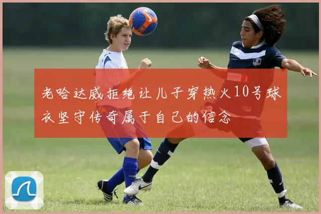 老哈达威拒绝让儿子穿热火10号球衣坚守传奇属于自己的信念