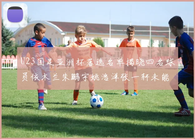 U23国足亚洲杯落选名单揭晓四名球员依木兰朱鹏宇姚浩洋张一轩未能入选